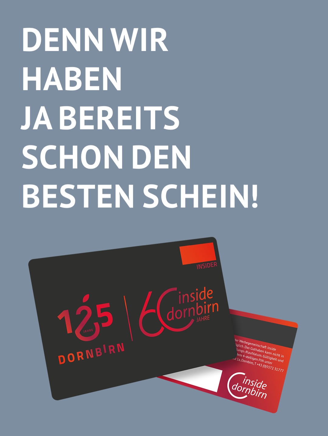 Schade, unser Dornbirn-Design wurde leider nicht angenommen 😔
Aber ganz ehrlich: Das macht nichts.
Denn den besten Schein gibt’s bei uns sowieso schon.
Mit dem INSIDER Gutschein verschenkst du Shopping, Genuss und Erlebnisse in über 200 Betrieben in Dornbirn.
Erhältlich bei Dornbirn Tourismus, Dornbirner Sparkasse, Hypo Vorarlberg, Raiba Im Rheintal & OMV.
